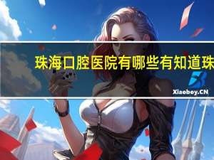珠海口腔医院有哪些 有知道珠海市口腔医院那个好嘛
