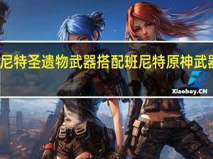 班尼特圣遗物武器搭配 班尼特原神武器圣遗物