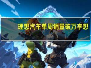 理想汽车单周销量破万 李想：周度营业额已超奥迪