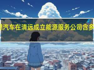 理想汽车在清远成立能源服务公司 含多项AI业务