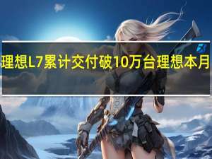 理想L7累计交付破10万台 理想本月冲击4.5万辆交付目标