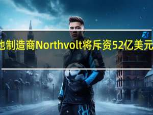 瑞典电池制造商Northvolt将斥资52亿美元在加拿大建厂