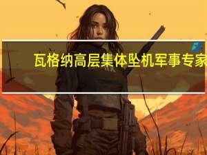 瓦格纳高层集体坠机 军事专家：飞机故障失事可能性较小