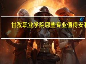 甘孜职业学院哪些专业值得安利