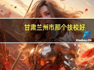 甘肃兰州市那个技校好，最好是是在七里河区的离家近