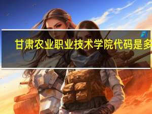 甘肃农业职业技术学院代码是多少