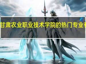 甘肃农业职业技术学院的热门专业有哪些