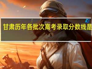 甘肃历年各批次高考录取分数线是多少