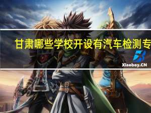 甘肃哪些学校开设有汽车检测专业