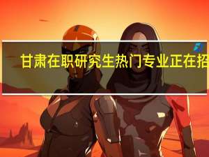 甘肃在职研究生热门专业正在招生