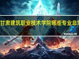 甘肃建筑职业技术学院哪些专业非常出名