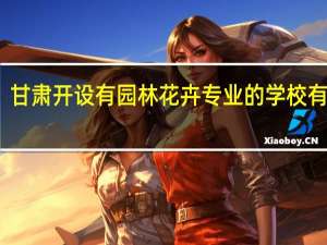 甘肃开设有园林花卉专业的学校有哪些