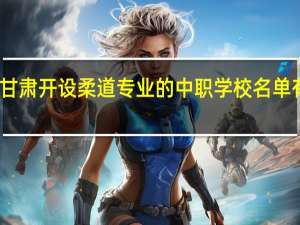 甘肃开设柔道专业的中职学校名单有哪些