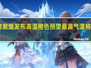 甘肃敦煌发布高温橙色预警 最高气温将再超40℃