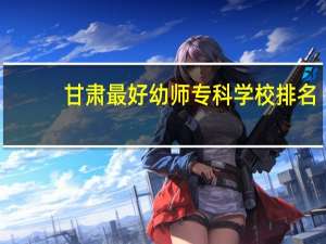 甘肃最好幼师专科学校排名