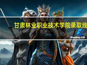 甘肃林业职业技术学院录取线