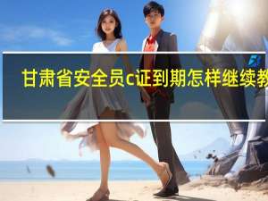 甘肃省安全员c证到期怎样继续教育