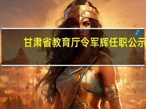 甘肃省教育厅令军辉任职公示（甘肃省教育厅网站）