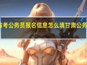 甘肃省考公务员报名信息怎么填 甘肃公务员考试试题