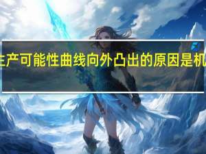 生产可能性曲线向外凸出的原因是机会成本（生产可能性曲线向外凸出的原因是）