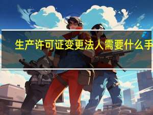 生产许可证变更法人需要什么手续（生产许可证变更资料）