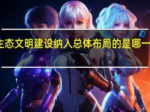 生态文明建设纳入总体布局的是哪一次大会