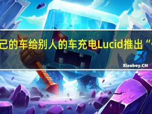 用自己的车给别人的车充电Lucid推出“借电”功能