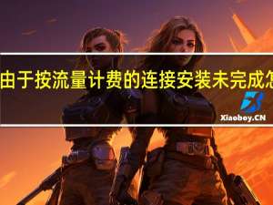 由于按流量计费的连接安装未完成怎么办（由于按流量计费的连接安装未完成）