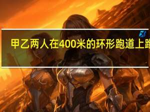 甲乙两人在400米的环形跑道上跑步（小李在400米长的环形跑道上练习长跑）