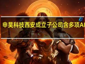 申昊科技西安成立子公司 含多项AI业务