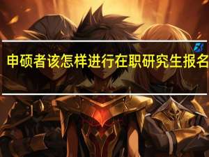 申硕者该怎样进行在职研究生报名工作