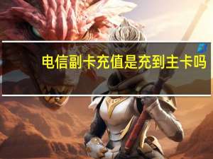 电信副卡充值是充到主卡吗（电信副卡）