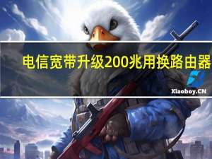 电信宽带升级200兆用换路由器吗（电信宽带升级200兆）