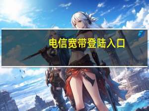 电信宽带登陆入口（电信宽带登陆）