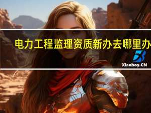 电力工程监理资质新办去哪里办理