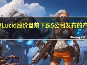 电动汽车生产商Lucid股价盘前下跌5%公司发布的产量数据不及市场预期
