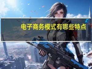 电子商务模式有哪些特点（电子商务模式有哪些）
