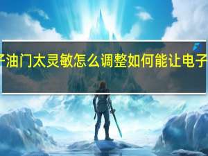 电子油门太灵敏怎么调整 如何能让电子油门灵敏