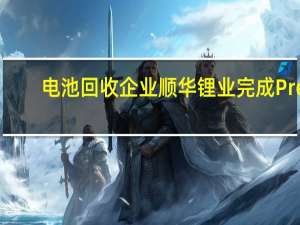 电池回收企业顺华锂业完成Pre-B轮融资 融资额近亿元
