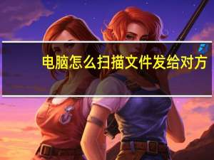 电脑怎么扫描文件发给对方（电脑怎么扫描文件）