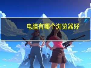 电脑有哪个浏览器好（那个浏览器好用）