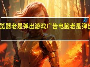 电脑浏览器老是弹出游戏广告 电脑老是弹出恶心的广告