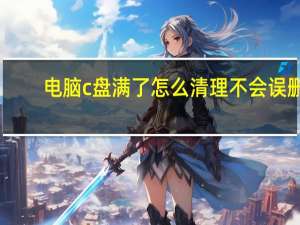 电脑c盘满了怎么清理不会误删（电脑c盘满了怎么清理）