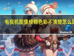 电视机图像模糊色彩不清楚怎么回事（电视机图像模糊）