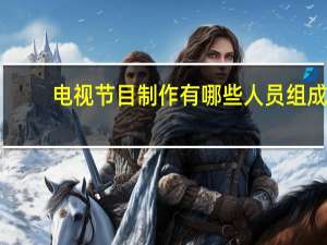 电视节目制作有哪些人员组成（电视栏目制作）