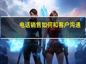 电话销售如何和客户沟通（打电话怎么跟客户沟通）