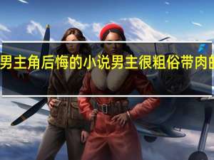 男主角后悔的小说 男主很粗俗带肉的小说