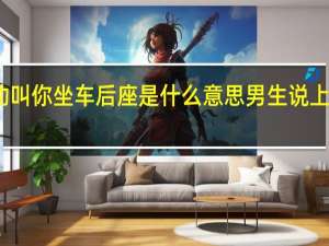 男人主动叫你坐车后座是什么意思 男生说上车是什么意思