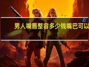 男人嘴唇整容多少钱 嘴巴可以整形吗，嘴巴整容多少钱