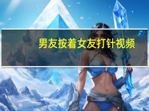 男友按着女友打针视频（男友按着女友打针）